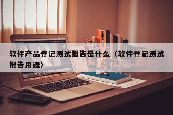 软件产品登记测试报告是什么（软件登记测试报告用途）